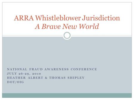 NATIONAL FRAUD AWARENESS CONFERENCE JULY 26-29, 2010 HEATHER ALBERT & THOMAS SHIPLEY DOT/OIG ARRA Whistleblower Jurisdiction A Brave New World.