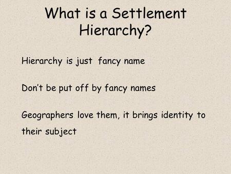 What is a Settlement Hierarchy? Hierarchy is just fancy name Don’t be put off by fancy names Geographers love them, it brings identity to their subject.