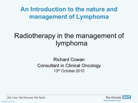 The Christie NHS Foundation Trust Updated June 2010 An Introduction to the nature and management of Lymphoma Radiotherapy in the management of lymphoma.