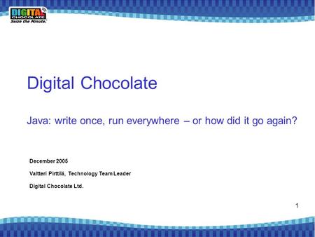 1 Digital Chocolate Java: write once, run everywhere – or how did it go again? December 2005 Valtteri Pirttilä, Technology Team Leader Digital Chocolate.