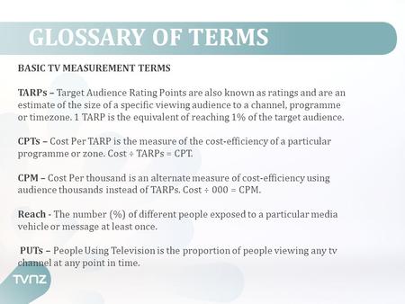 GLOSSARY OF TERMS BASIC TV MEASUREMENT TERMS TARPs – Target Audience Rating Points are also known as ratings and are an estimate of the size of a specific.