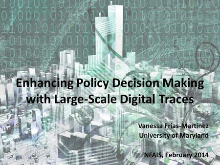 Enhancing Policy Decision Making with Large-Scale Digital Traces Vanessa Frias-Martinez University of Maryland NFAIS, February 2014.