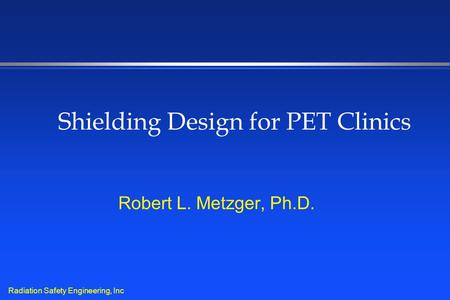 Radiation Safety Engineering, Inc Shielding Design for PET Clinics Robert L. Metzger, Ph.D.