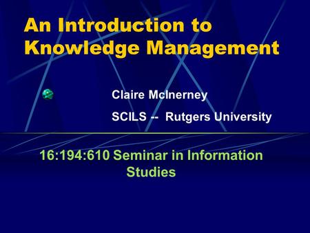 An Introduction to Knowledge Management 16:194:610 Seminar in Information Studies Claire McInerney SCILS -- Rutgers University.