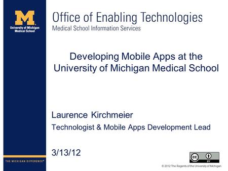 Developing Mobile Apps at the University of Michigan Medical School Laurence Kirchmeier Technologist & Mobile Apps Development Lead 3/13/12 © 2012 The.