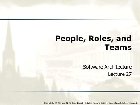 Copyright © Richard N. Taylor, Nenad Medvidovic, and Eric M. Dashofy. All rights reserved. People, Roles, and Teams Software Architecture Lecture 27.