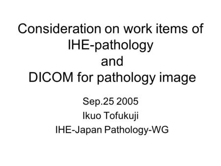 Consideration on work items of IHE-pathology and DICOM for pathology image Sep.25 2005 Ikuo Tofukuji IHE-Japan Pathology-WG.