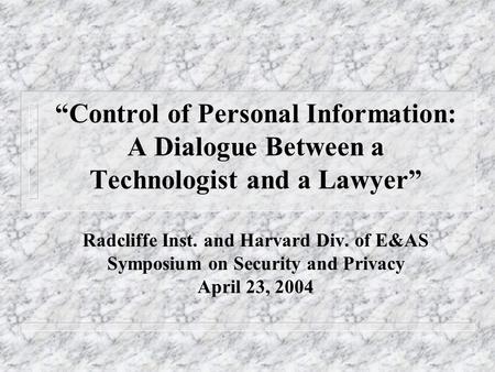 “Control of Personal Information: A Dialogue Between a Technologist and a Lawyer” Radcliffe Inst. and Harvard Div. of E&AS Symposium on Security and Privacy.