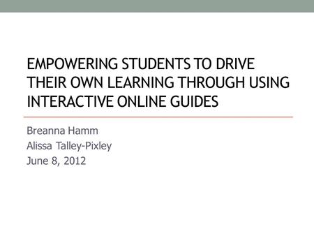 EMPOWERING STUDENTS TO DRIVE THEIR OWN LEARNING THROUGH USING INTERACTIVE ONLINE GUIDES Breanna Hamm Alissa Talley-Pixley June 8, 2012.