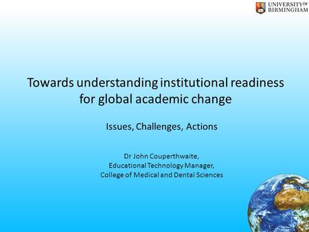Towards understanding institutional readiness for global academic change Issues, Challenges, Actions Dr John Couperthwaite, Educational Technology Manager,