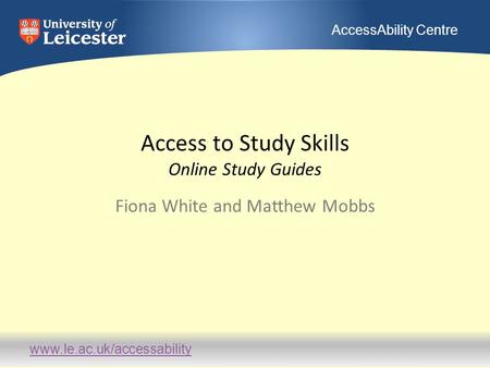 Www.le.ac.uk/accessability AccessAbility Centre Access to Study Skills Online Study Guides Fiona White and Matthew Mobbs.
