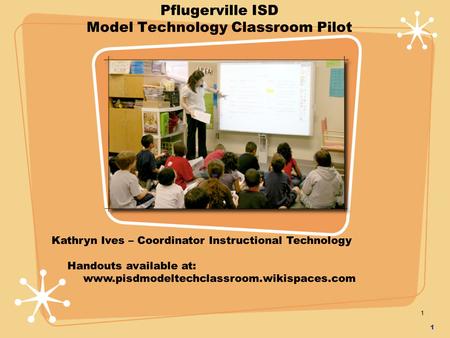 1 1 Pflugerville ISD Model Technology Classroom Pilot Kathryn Ives – Coordinator Instructional Technology Handouts available at: www.pisdmodeltechclassroom.wikispaces.com.