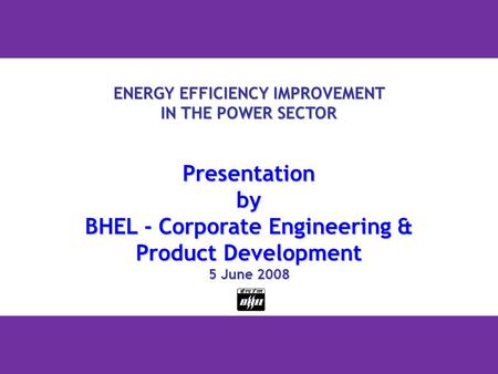 1 ENERGY EFFICIENCY IMPROVEMENT IN THE POWER SECTOR Presentationby BHEL - Corporate Engineering & Product Development 5 June 2008.