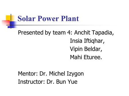 Solar Power Plant Presented by team 4: Anchit Tapadia, Insia Iftiqhar, Vipin Beldar, Mahi Eturee. Mentor: Dr. Michel Izygon Instructor: Dr. Bun Yue.
