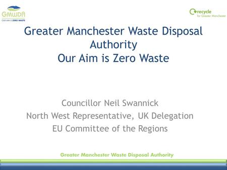 Greater Manchester Waste Disposal Authority Our Aim is Zero Waste Councillor Neil Swannick North West Representative, UK Delegation EU Committee of the.