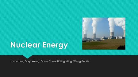 Nuclear Energy Jovan Lee, Daryl Wong, Davin Chua, Li Ying Ming, Weng Pei He.
