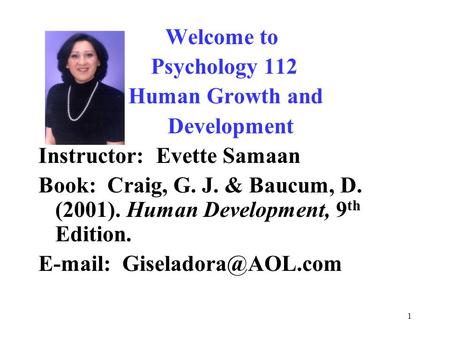 1 Welcome to Psychology 112 Human Growth and Development Instructor: Evette Samaan Book: Craig, G. J. & Baucum, D. (2001). Human Development, 9 th Edition.