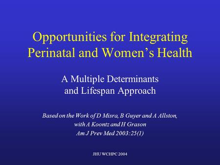 JHU WCHPC 2004 Opportunities for Integrating Perinatal and Women’s Health A Multiple Determinants and Lifespan Approach Based on the Work of D Misra, B.