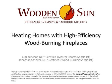 Heating Homes with High-Efficiency Wood-Burning Fireplaces Kim Kepchar, NFI* Certified (Master Hearth Specialist) Jonathan Schnyer, NFI* Certified (Wood-Burning.