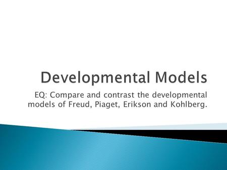 Developmental Models EQ: Compare and contrast the developmental models of Freud, Piaget, Erikson and Kohlberg.