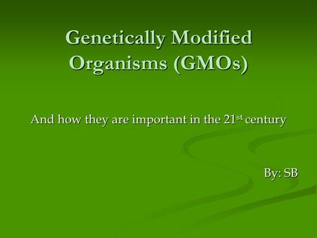 Genetically Modified Organisms (GMOs) And how they are important in the 21 st century By: SB.