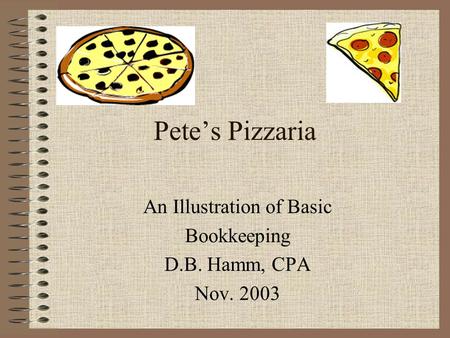 Pete’s Pizzaria An Illustration of Basic Bookkeeping D.B. Hamm, CPA Nov. 2003.