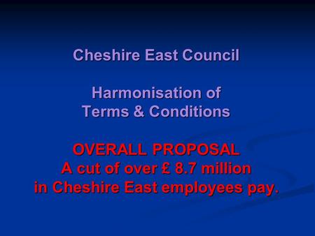 Cheshire East Council Harmonisation of Terms & Conditions OVERALL PROPOSAL A cut of over £ 8.7 million in Cheshire East employees pay.