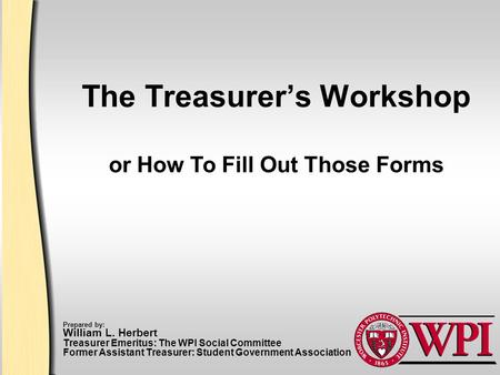 The Treasurer’s Workshop Prepared by: William L. Herbert Treasurer Emeritus: The WPI Social Committee Former Assistant Treasurer: Student Government Association.