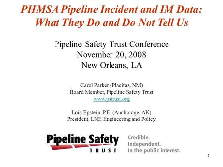1 PHMSA Pipeline Incident and IM Data: What They Do and Do Not Tell Us Pipeline Safety Trust Conference November 20, 2008 New Orleans, LA Carol Parker.