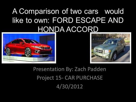 A Comparison of two cars I would like to own: FORD ESCAPE AND HONDA ACCORD Presentation By: Zach Padden Project 15- CAR PURCHASE 4/30/2012.