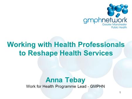 Working with Health Professionals to Reshape Health Services Anna Tebay Work for Health Programme Lead - GMPHN 1.