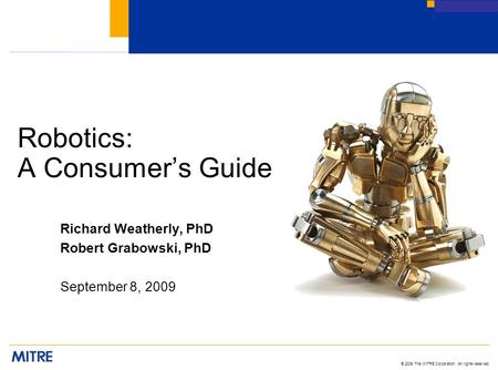 © 2009 The MITRE Corporation. All rights reserved Robotics: A Consumer’s Guide Richard Weatherly, PhD Robert Grabowski, PhD September 8, 2009.