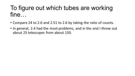 To figure out which tubes are working fine… Compare 24 to 2.6 and 2.51 to 2.6 by taking the ratio of counts. In general, 2.4 had the most problems, and.