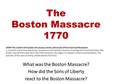 The Boston Massacre 1770 What was the Boston Massacre? How did the Sons of Liberty react to the Boston Massacre? SS4H4 The student will explain the causes,