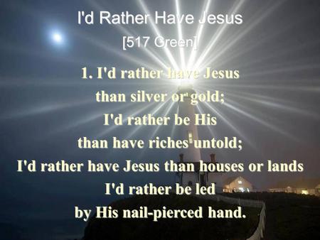 I'd Rather Have Jesus [517 Green] 1. I'd rather have Jesus than silver or gold; I'd rather be His than have riches untold; I'd rather have Jesus than houses.