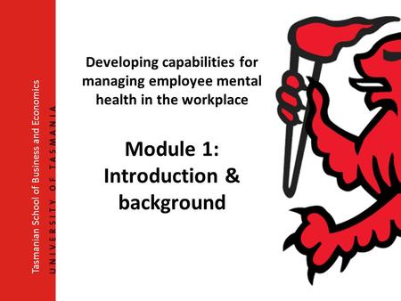 Developing capabilities for managing employee mental health in the workplace Module 1: Introduction & background Tasmanian School of Business and Economics.