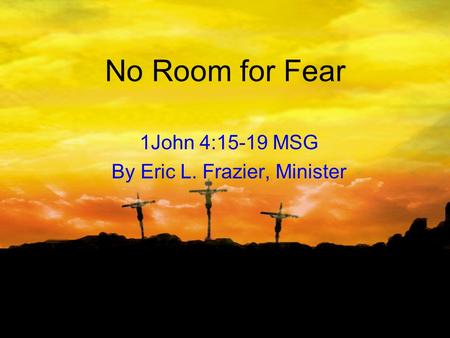 No Room for Fear 1John 4:15-19 MSG By Eric L. Frazier, Minister.