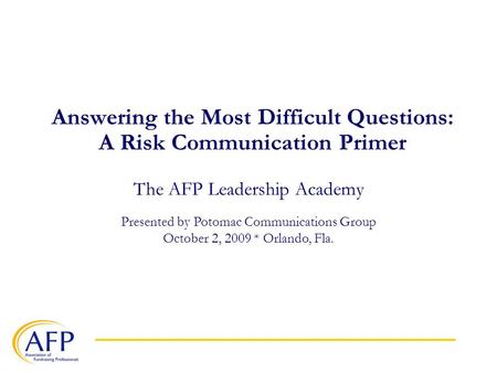 Answering the Most Difficult Questions: A Risk Communication Primer The AFP Leadership Academy Presented by Potomac Communications Group October 2, 2009.