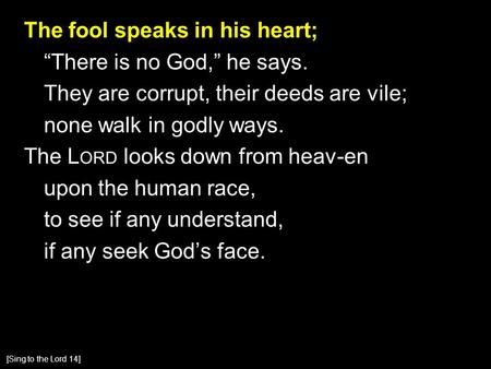 The fool speaks in his heart; “There is no God,” he says. They are corrupt, their deeds are vile; none walk in godly ways. The L ORD looks down from heav-en.