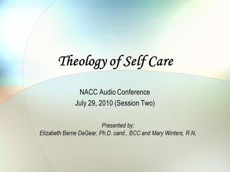 Theology of Self Care NACC Audio Conference July 29, 2010 (Session Two) Presented by: Elizabeth Berne DeGear, Ph.D. cand., BCC and Mary Winters, R.N.