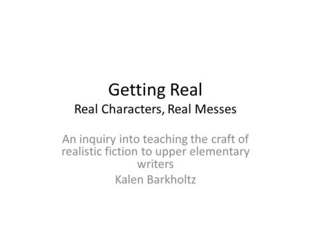 Getting Real Real Characters, Real Messes An inquiry into teaching the craft of realistic fiction to upper elementary writers Kalen Barkholtz.