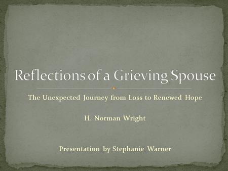 The Unexpected Journey from Loss to Renewed Hope H. Norman Wright Presentation by Stephanie Warner.