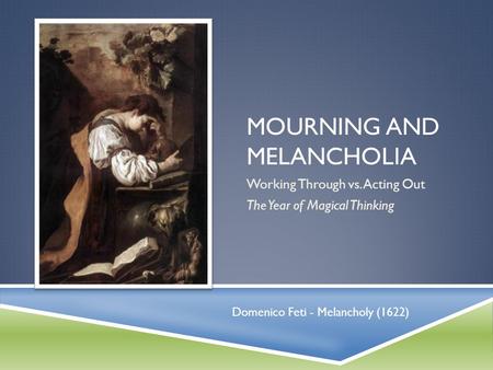 MOURNING AND MELANCHOLIA Working Through vs. Acting Out The Year of Magical Thinking Domenico Feti - Melancholy (1622)