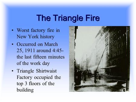 The Triangle Fire Worst factory fire in New York history Occurred on March 25, 1911 around 4:45- the last fifteen minutes of the work day Triangle Shirtwaist.