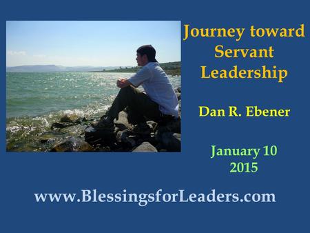 Journey toward Servant Leadership Dan R. Ebener January 10 2015 www.BlessingsforLeaders.com.