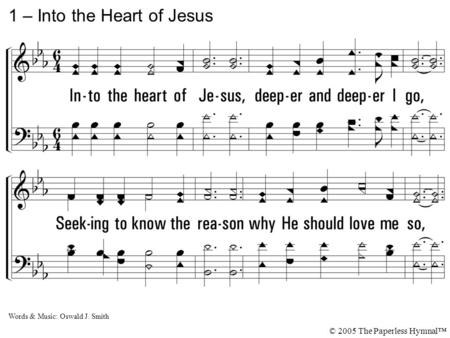 1. Into the heart of Jesus, deeper and deeper I go, Seeking to know the reason why He should love me so, Why He should stoop to lift me up from the miry.