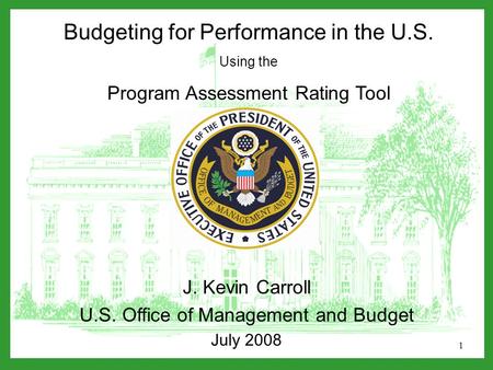 1 Budgeting for Performance in the U.S. Using the Program Assessment Rating Tool J. Kevin Carroll U.S. Office of Management and Budget July 2008.