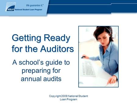 Copyright 2009 National Student Loan Program Getting Ready for the Auditors A school’s guide to preparing for annual audits.