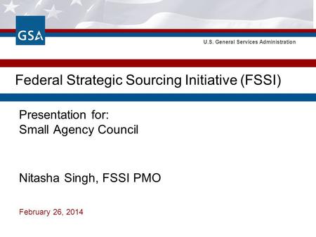 U.S. General Services Administration Federal Strategic Sourcing Initiative (FSSI) Presentation for: Small Agency Council Nitasha Singh, FSSI PMO February.