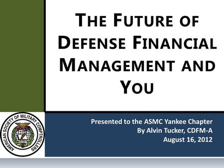 Presented to the ASMC Yankee Chapter By Alvin Tucker, CDFM-A August 16, 2012 T HE F UTURE OF D EFENSE F INANCIAL M ANAGEMENT AND Y OU.